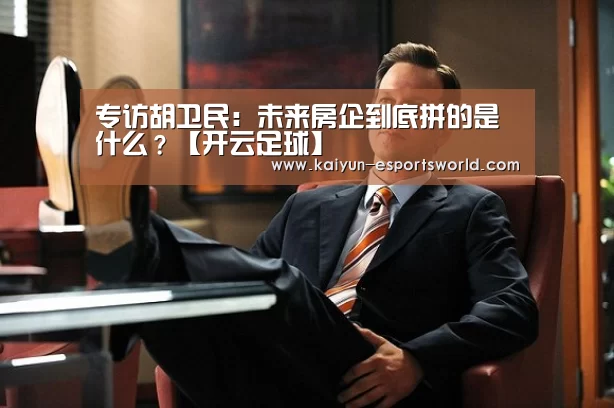 专访胡卫民:未来房企到底拼的是什么?【开云足球】(图1) 开云篮球