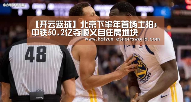 【开云篮球】北京下半年首场土拍:中铁50.2亿夺顺义自住房地块(图3) 开云赛事